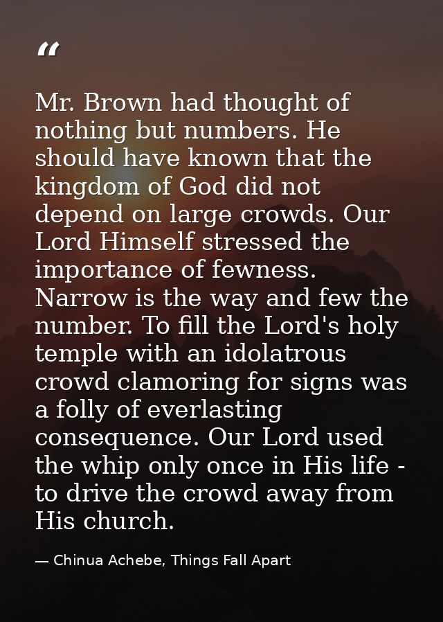 Mr. Brown had thought of nothing but numbers. He should have known that the kingdom of God did not depend on large crowd — Chinua Achebe, Things Fall Apart