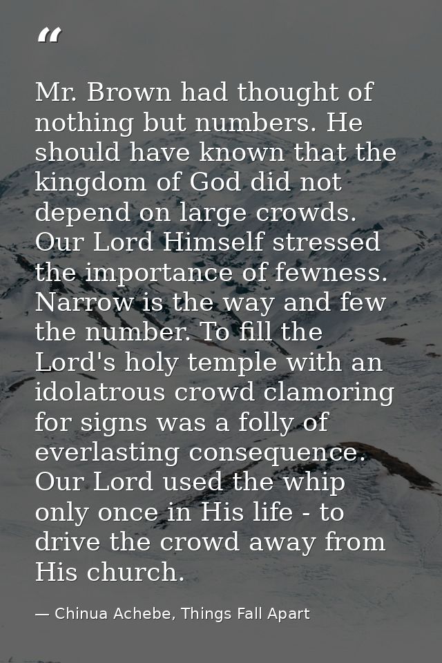 Mr. Brown had thought of nothing but numbers. He should have known that the kingdom of God did not depend on large crowd — Chinua Achebe, Things Fall Apart
