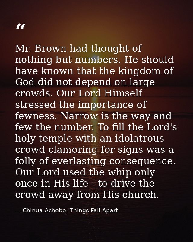 Mr. Brown had thought of nothing but numbers. He should have known that the kingdom of God did not depend on large crowd — Chinua Achebe, Things Fall Apart
