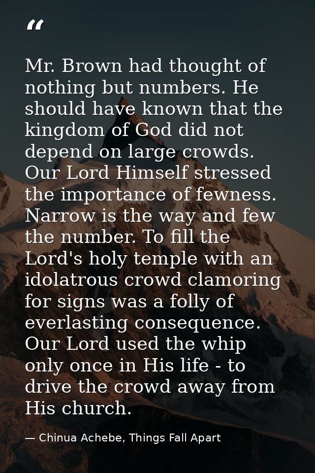 Mr. Brown had thought of nothing but numbers. He should have known that the kingdom of God did not depend on large crowd — Chinua Achebe, Things Fall Apart