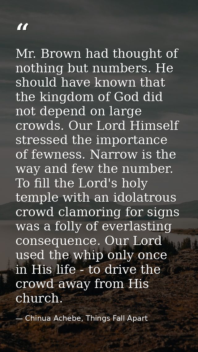 Mr. Brown had thought of nothing but numbers. He should have known that the kingdom of God did not depend on large crowd — Chinua Achebe, Things Fall Apart