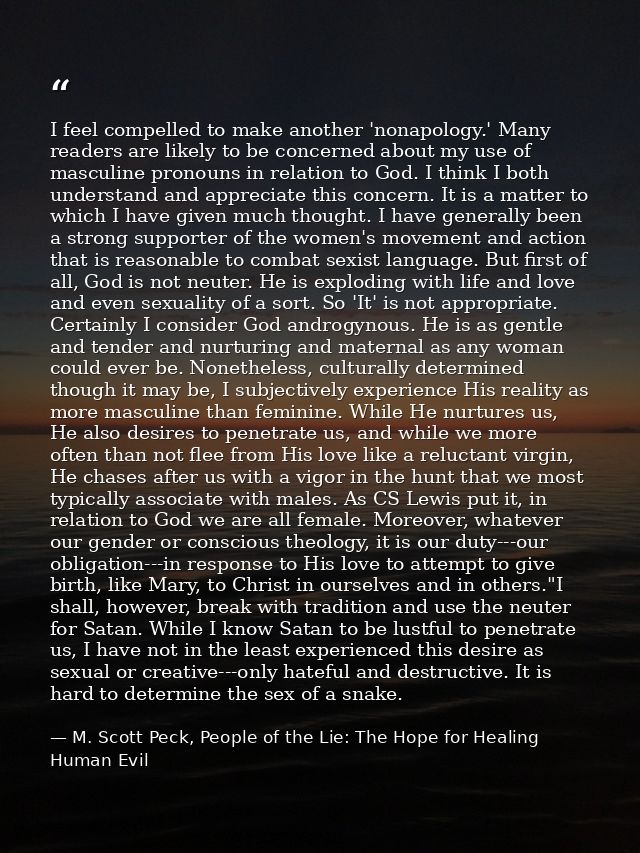 I feel compelled to make another 'nonapology.' Many readers are likely to be concerned about my use of masculine pronoun — M. Scott Peck, People of the Lie: The Hope for Healing Human Evil
