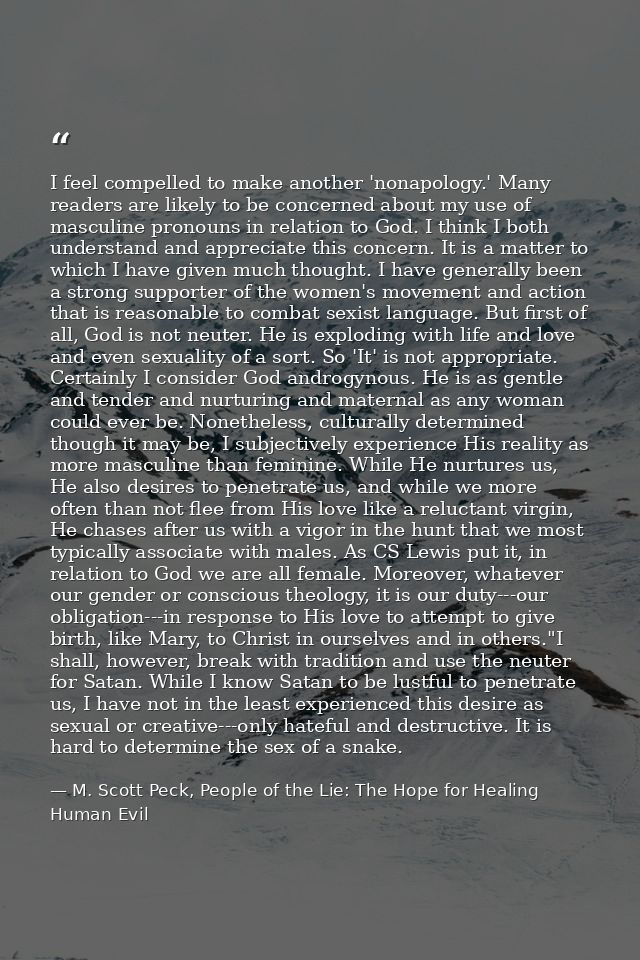 I feel compelled to make another 'nonapology.' Many readers are likely to be concerned about my use of masculine pronoun — M. Scott Peck, People of the Lie: The Hope for Healing Human Evil