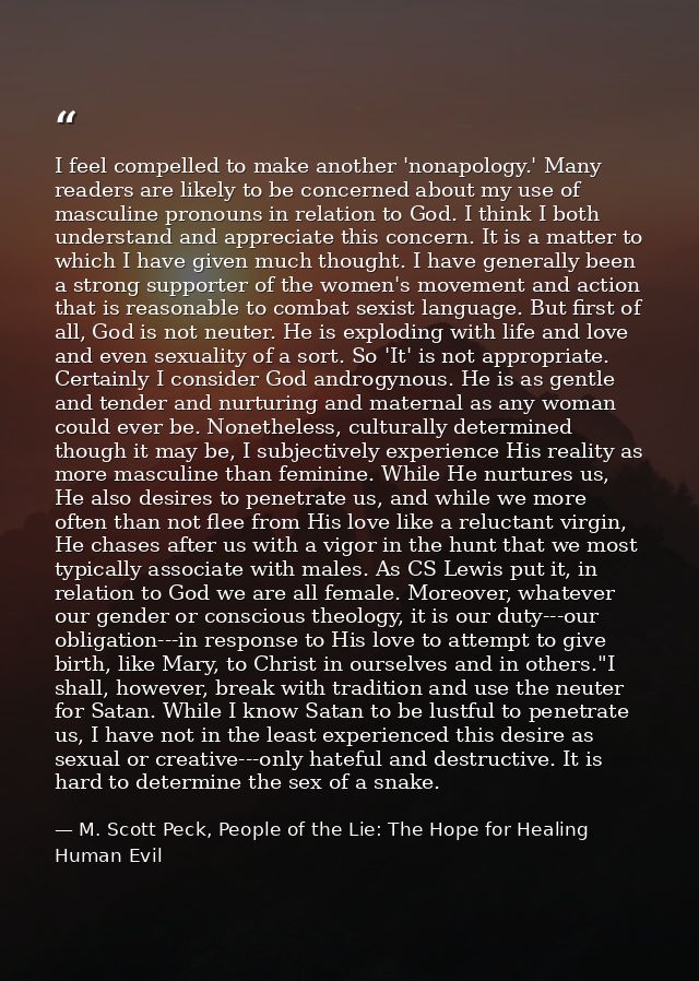 I feel compelled to make another 'nonapology.' Many readers are likely to be concerned about my use of masculine pronoun — M. Scott Peck, People of the Lie: The Hope for Healing Human Evil