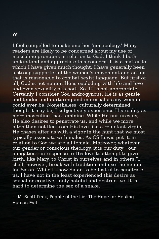 I feel compelled to make another 'nonapology.' Many readers are likely to be concerned about my use of masculine pronoun — M. Scott Peck, People of the Lie: The Hope for Healing Human Evil