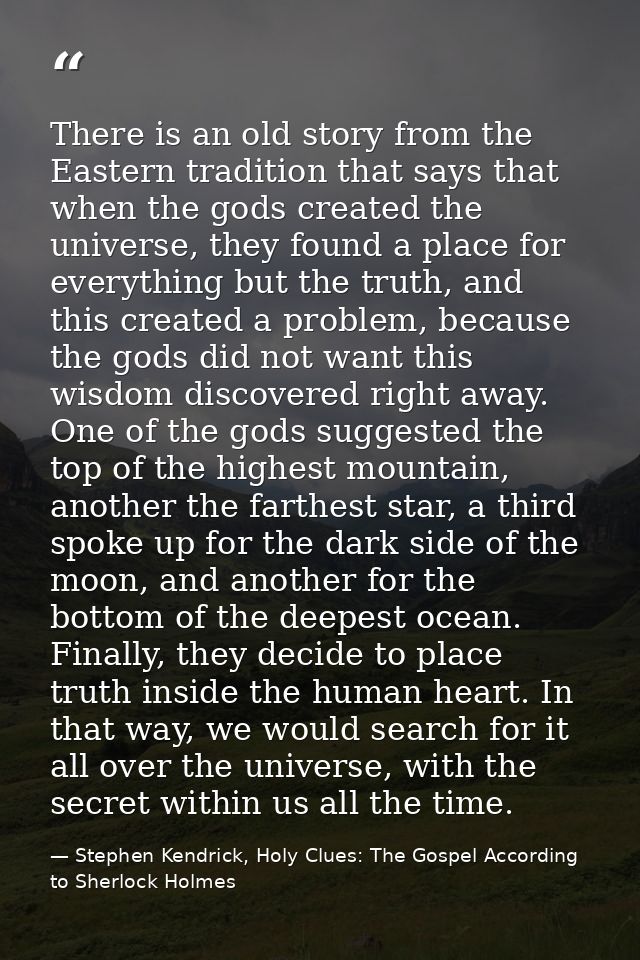 There is an old story from the Eastern tradition that says that when the gods created the universe, they found a place f — Stephen Kendrick, Holy Clues: The Gospel According to Sherlock Holmes