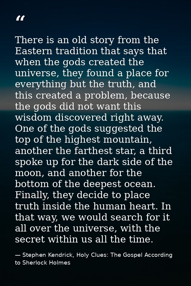 There is an old story from the Eastern tradition that says that when the gods created the universe, they found a place f — Stephen Kendrick, Holy Clues: The Gospel According to Sherlock Holmes