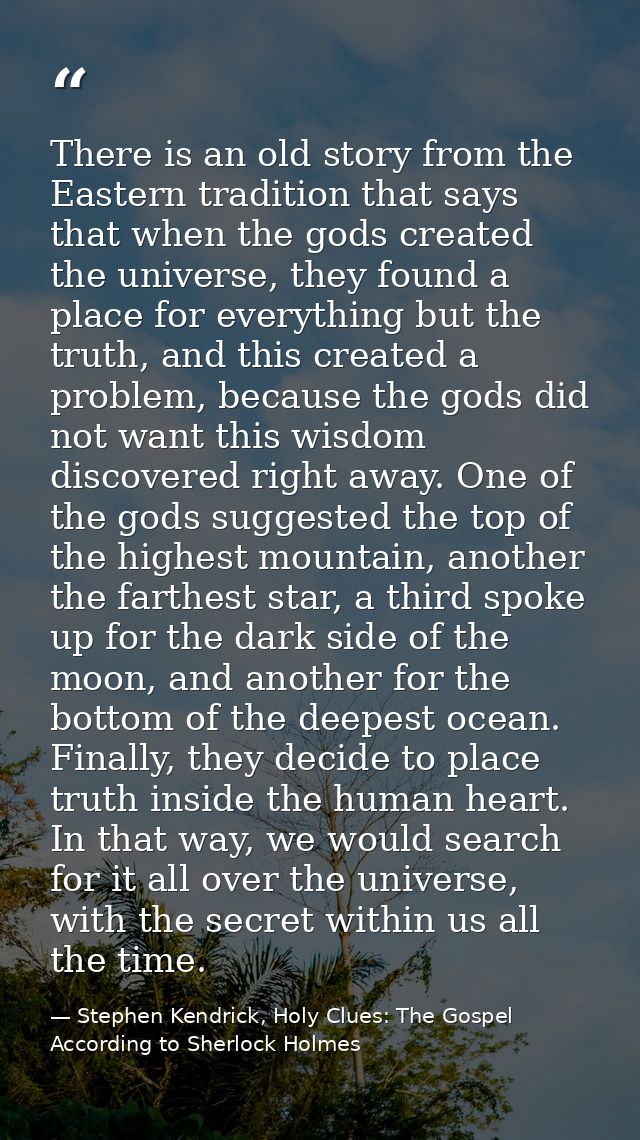 There is an old story from the Eastern tradition that says that when the gods created the universe, they found a place f — Stephen Kendrick, Holy Clues: The Gospel According to Sherlock Holmes
