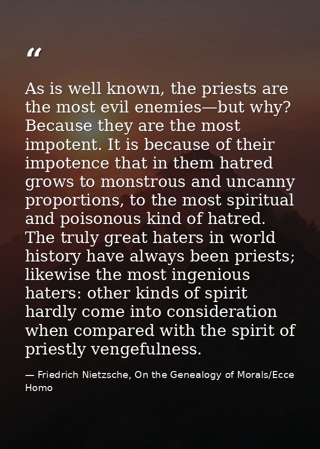 As is well known, the priests are the most evil enemies—but why? Because they are the most impotent. It is because of th — Friedrich Nietzsche, On the Genealogy of Morals/Ecce Homo