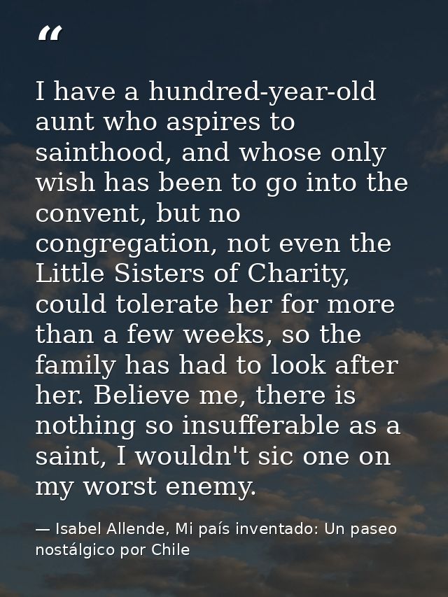 I have a hundred-year-old aunt who aspires to sainthood, and whose only wish has been to go into the convent, but no con — Isabel Allende, Mi país inventado: Un paseo nostálgico por Chile