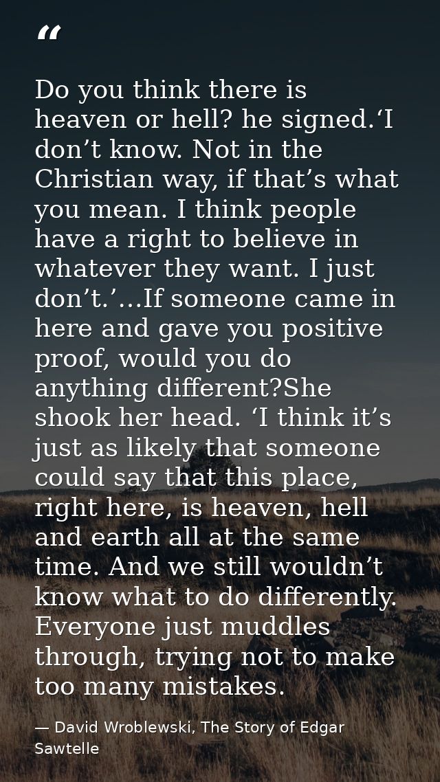 Do you think there is heaven or hell? he signed.‘I don’t know. Not in the Christian way, if that’s what you mean. I thin — David Wroblewski, The Story of Edgar Sawtelle