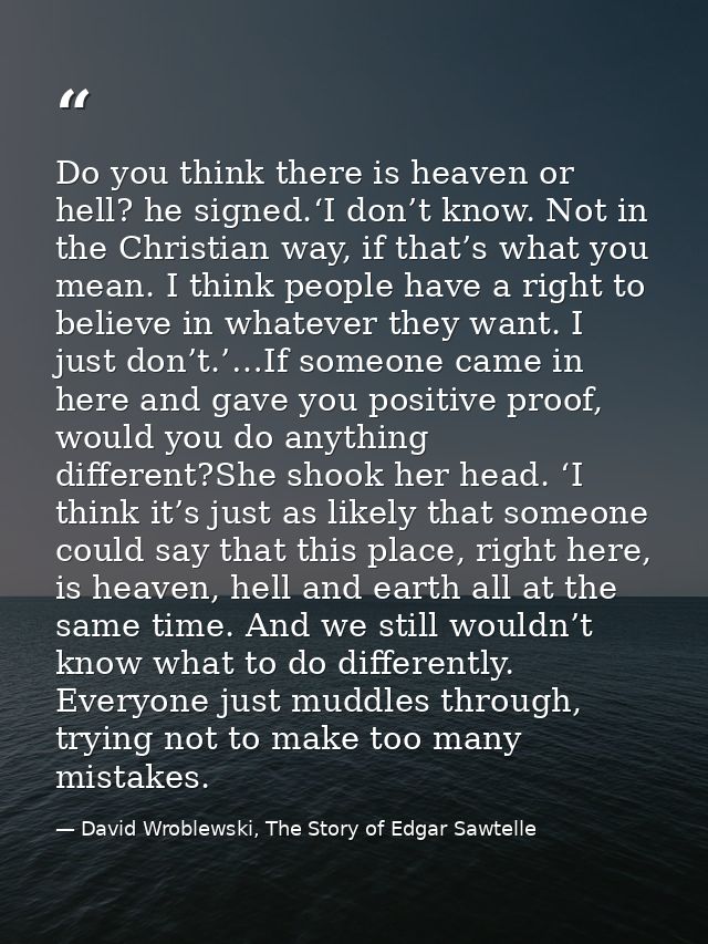 Do you think there is heaven or hell? he signed.‘I don’t know. Not in the Christian way, if that’s what you mean. I thin — David Wroblewski, The Story of Edgar Sawtelle