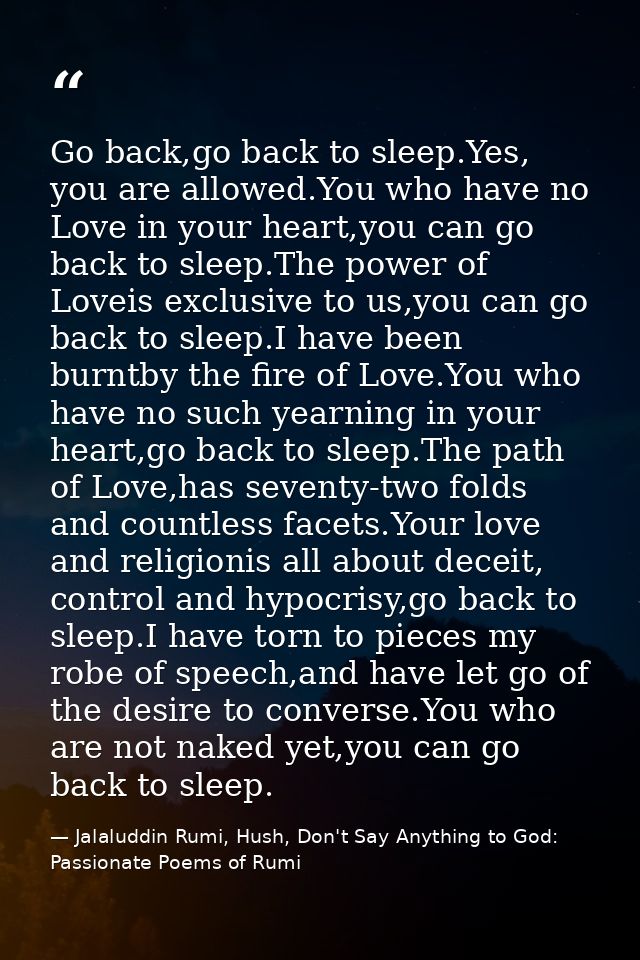 Go back,go back to sleep.Yes, you are allowed.You who have no Love in your heart,you can go back to sleep.The power of L — Jalaluddin Rumi, Hush, Don't Say Anything to God: Passionate Poems of Rumi
