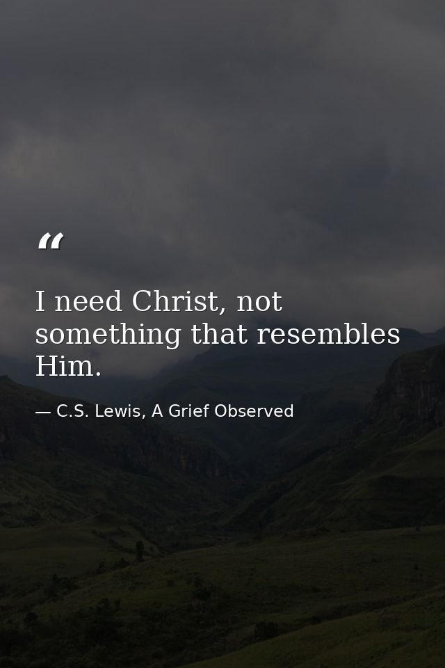 I need Christ, not something that resembles Him. — C.S. Lewis, A Grief Observed