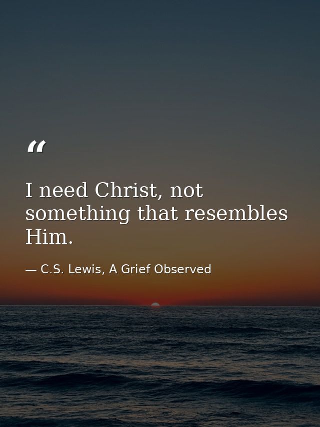 I need Christ, not something that resembles Him. — C.S. Lewis, A Grief Observed