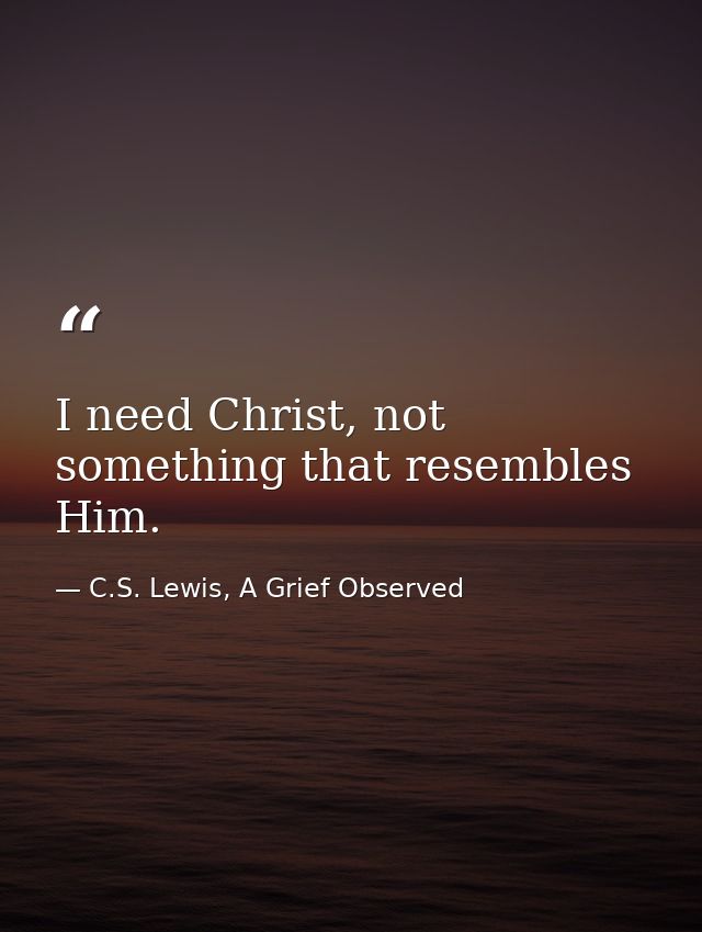 I need Christ, not something that resembles Him. — C.S. Lewis, A Grief Observed