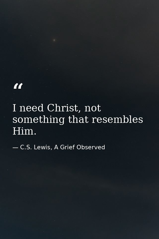 I need Christ, not something that resembles Him. — C.S. Lewis, A Grief Observed