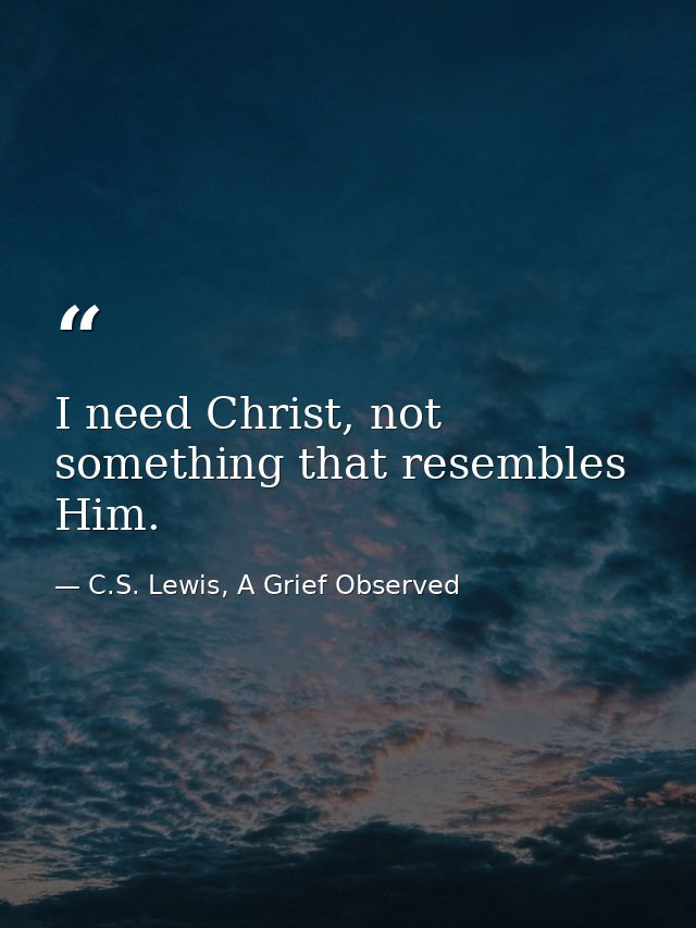 I need Christ, not something that resembles Him. — C.S. Lewis, A Grief Observed