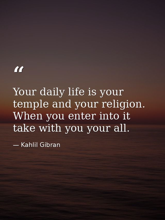 Your daily life is your temple and your religion. When you enter into it take with you your all. — Kahlil Gibran