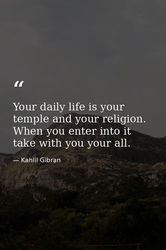 Your daily life is your temple and your religion. When you enter into it take with you your all. — Kahlil Gibran