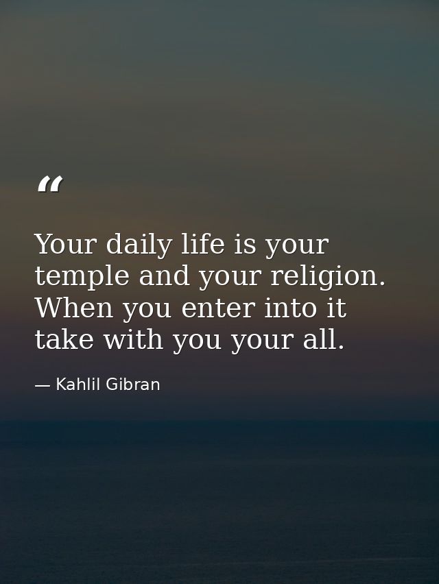 Your daily life is your temple and your religion. When you enter into it take with you your all. — Kahlil Gibran