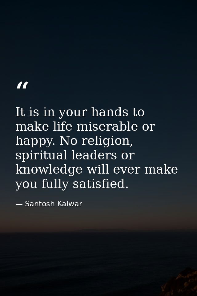 It is in your hands to make life miserable or happy. No religion, spiritual leaders or knowledge will ever make you full — Santosh Kalwar