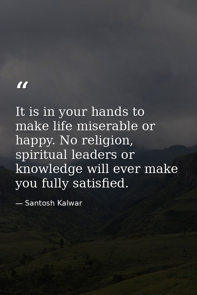 It is in your hands to make life miserable or happy. No religion, spiritual leaders or knowledge will ever make you full — Santosh Kalwar