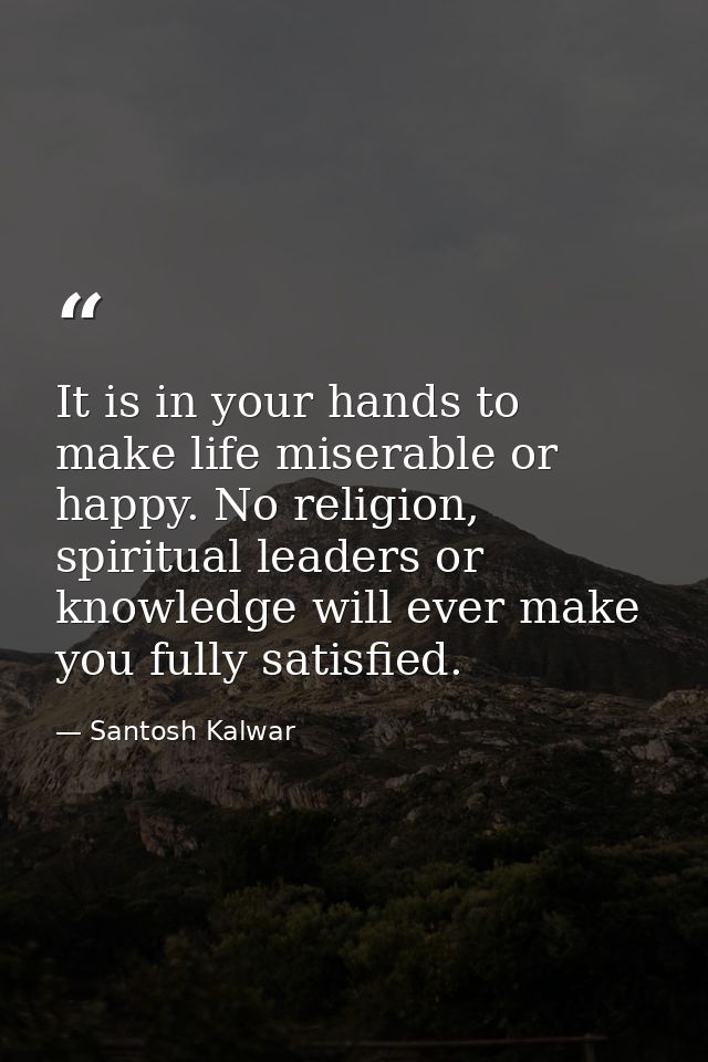 It is in your hands to make life miserable or happy. No religion, spiritual leaders or knowledge will ever make you full — Santosh Kalwar