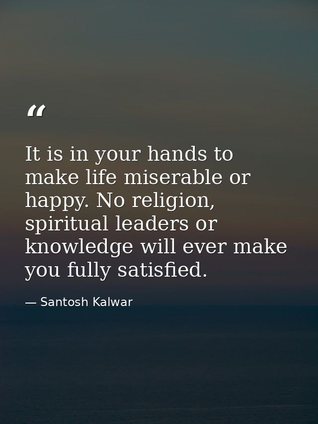 It is in your hands to make life miserable or happy. No religion, spiritual leaders or knowledge will ever make you full — Santosh Kalwar
