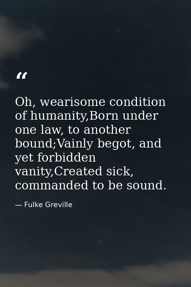 Oh, wearisome condition of humanity,Born under one law, to another bound;Vainly begot, and yet forbidden vanity,Created  — Fulke Greville