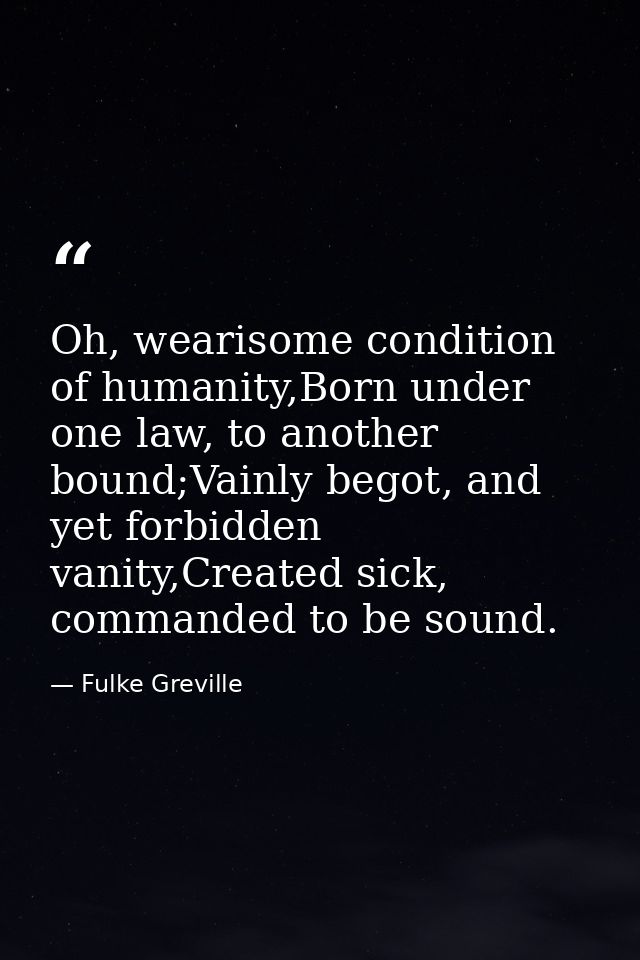 Oh, wearisome condition of humanity,Born under one law, to another bound;Vainly begot, and yet forbidden vanity,Created  — Fulke Greville
