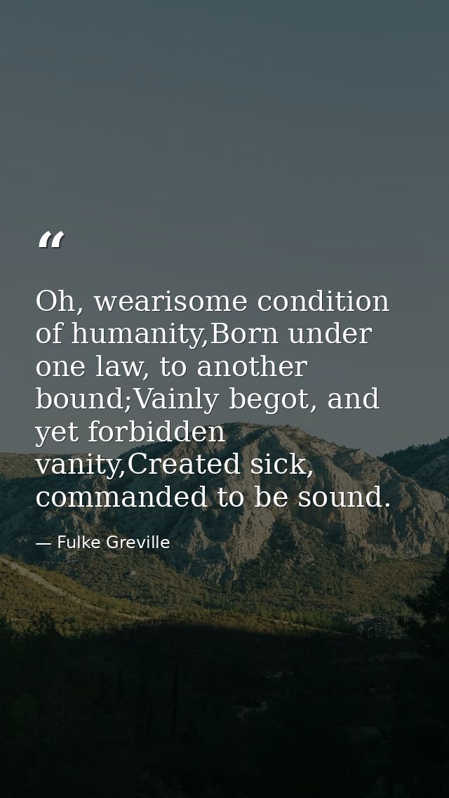 Oh, wearisome condition of humanity,Born under one law, to another bound;Vainly begot, and yet forbidden vanity,Created  — Fulke Greville