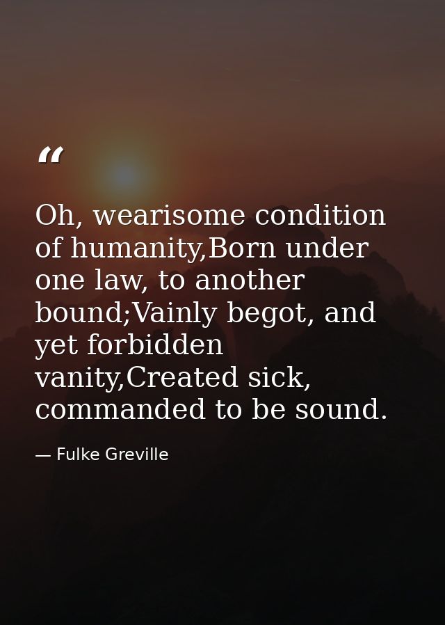 Oh, wearisome condition of humanity,Born under one law, to another bound;Vainly begot, and yet forbidden vanity,Created  — Fulke Greville