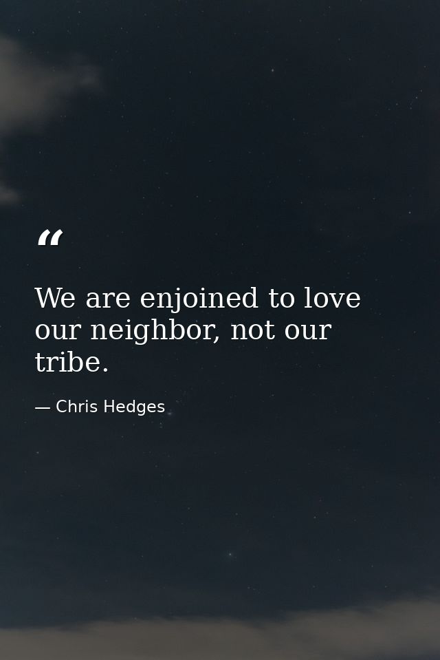We are enjoined to love our neighbor, not our tribe. — Chris Hedges