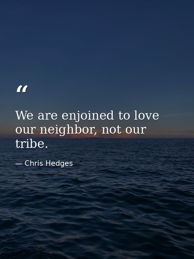 We are enjoined to love our neighbor, not our tribe. — Chris Hedges