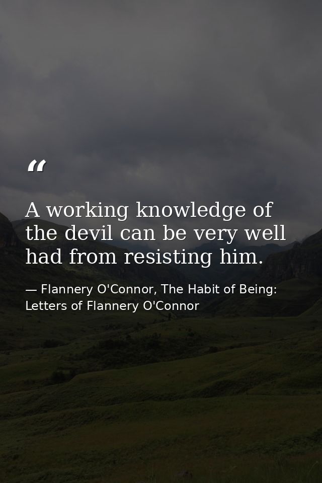 A working knowledge of the devil can be very well had from resisting him. — Flannery O'Connor, The Habit of Being: Letters of Flannery O'Connor