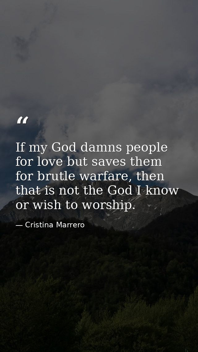 If my God damns people for love but saves them for brutle warfare, then that is not the God I know or wish to worship. — Cristina Marrero