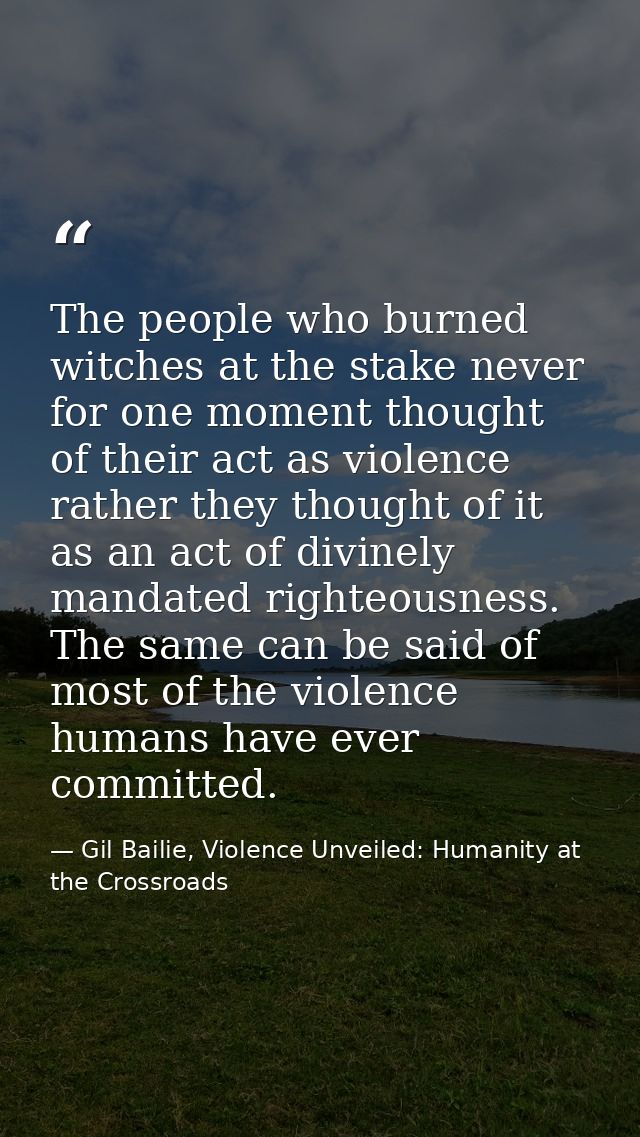 The people who burned witches at the stake never for one moment thought of their act as violence rather they thought of  — Gil Bailie, Violence Unveiled: Humanity at the Crossroads