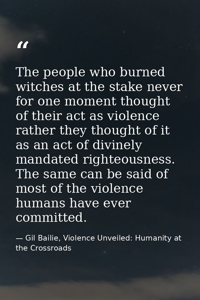 The people who burned witches at the stake never for one moment thought of their act as violence rather they thought of  — Gil Bailie, Violence Unveiled: Humanity at the Crossroads