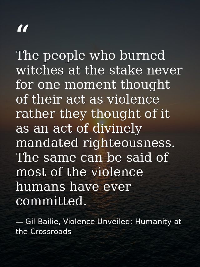 The people who burned witches at the stake never for one moment thought of their act as violence rather they thought of  — Gil Bailie, Violence Unveiled: Humanity at the Crossroads