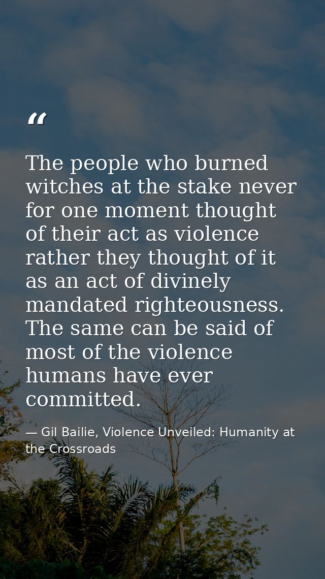 The people who burned witches at the stake never for one moment thought of their act as violence rather they thought of  — Gil Bailie, Violence Unveiled: Humanity at the Crossroads