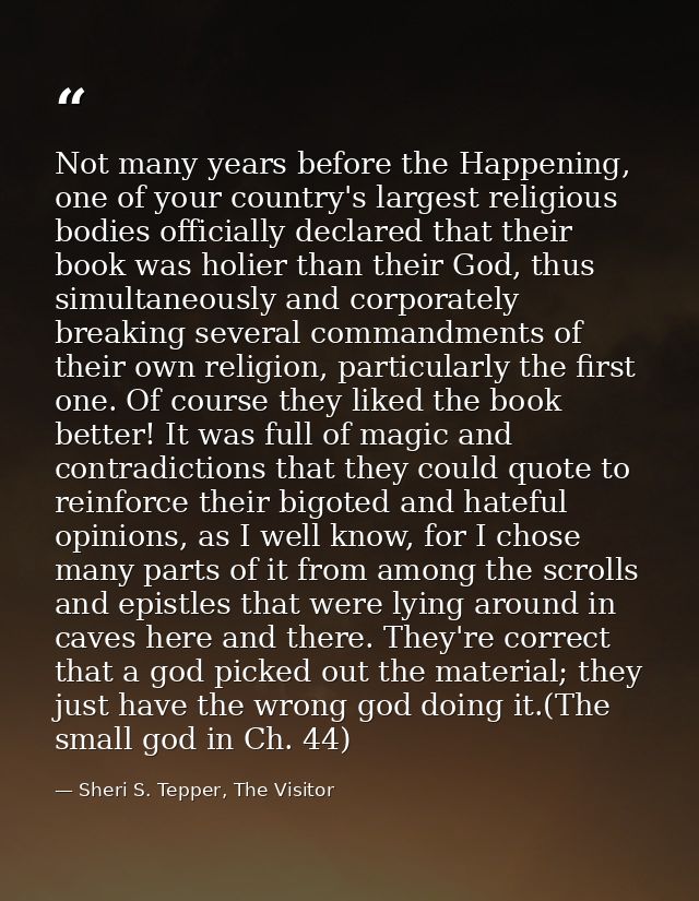 Not many years before the Happening, one of your country's largest religious bodies officially declared that their book  — Sheri S. Tepper, The Visitor