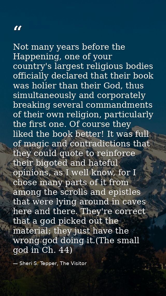 Not many years before the Happening, one of your country's largest religious bodies officially declared that their book  — Sheri S. Tepper, The Visitor