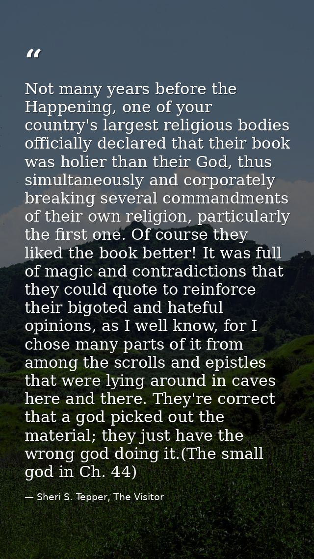 Not many years before the Happening, one of your country's largest religious bodies officially declared that their book  — Sheri S. Tepper, The Visitor