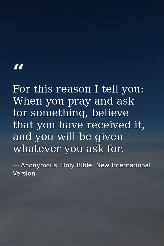 For this reason I tell you: When you pray and ask for something, believe that you have received it, and you will be give — Anonymous, Holy Bible: New International Version