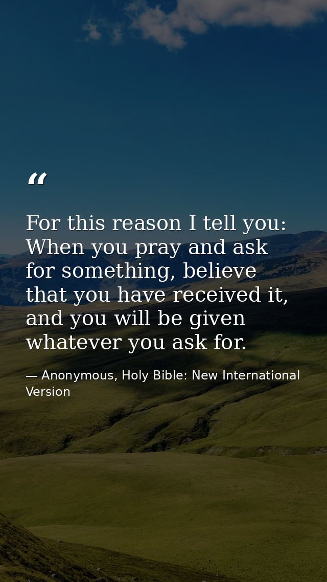 For this reason I tell you: When you pray and ask for something, believe that you have received it, and you will be give — Anonymous, Holy Bible: New International Version