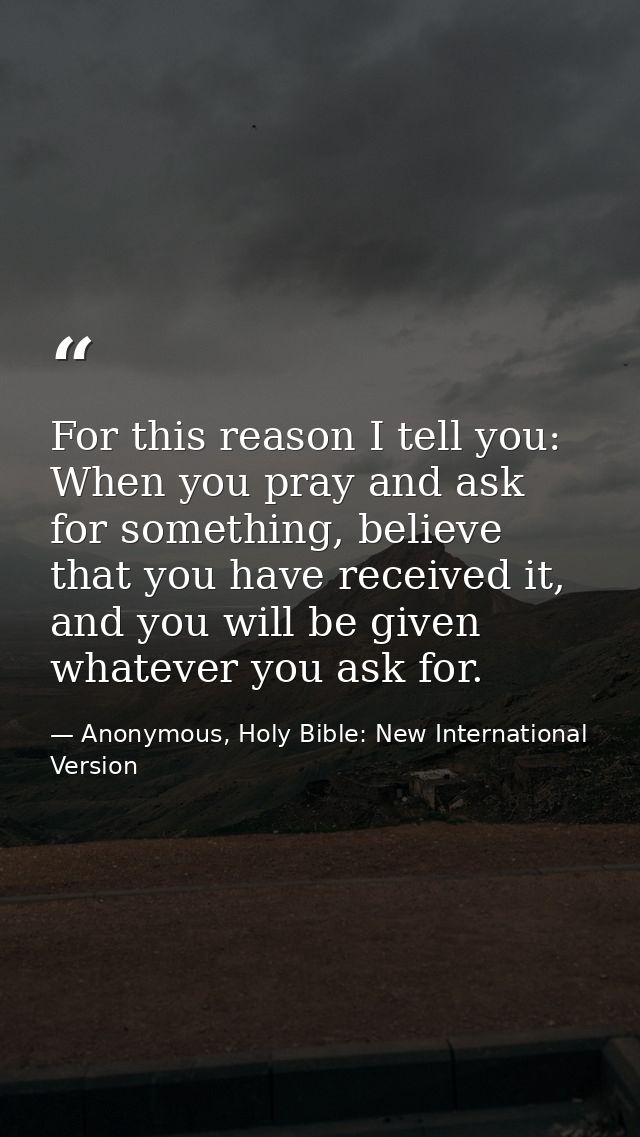 For this reason I tell you: When you pray and ask for something, believe that you have received it, and you will be give — Anonymous, Holy Bible: New International Version