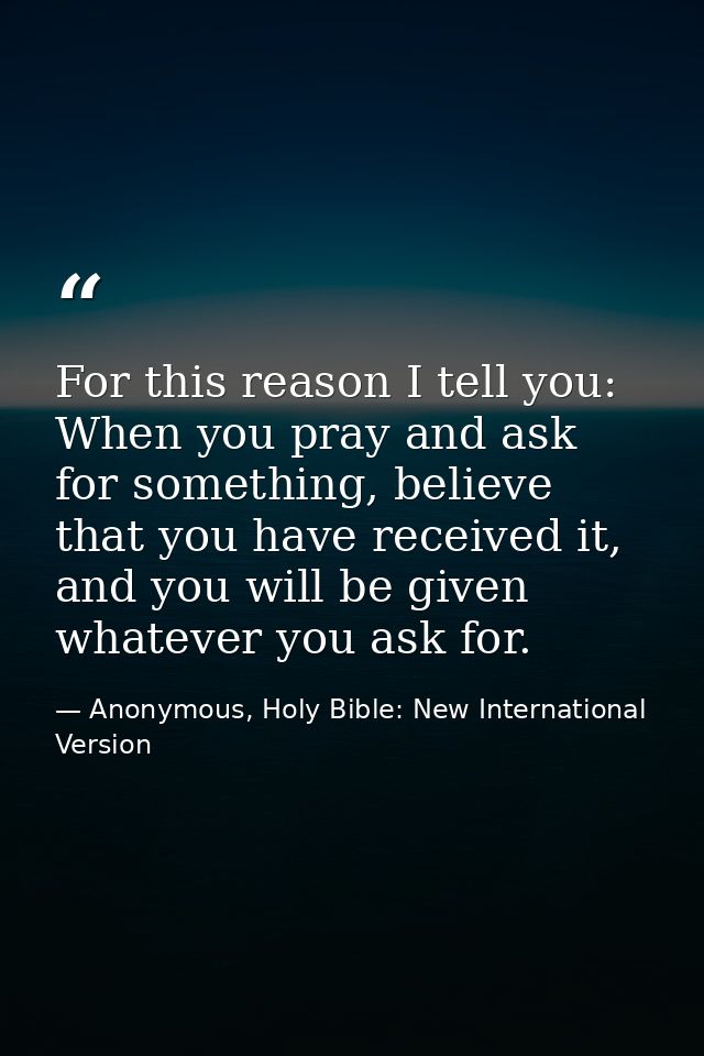 For this reason I tell you: When you pray and ask for something, believe that you have received it, and you will be give — Anonymous, Holy Bible: New International Version