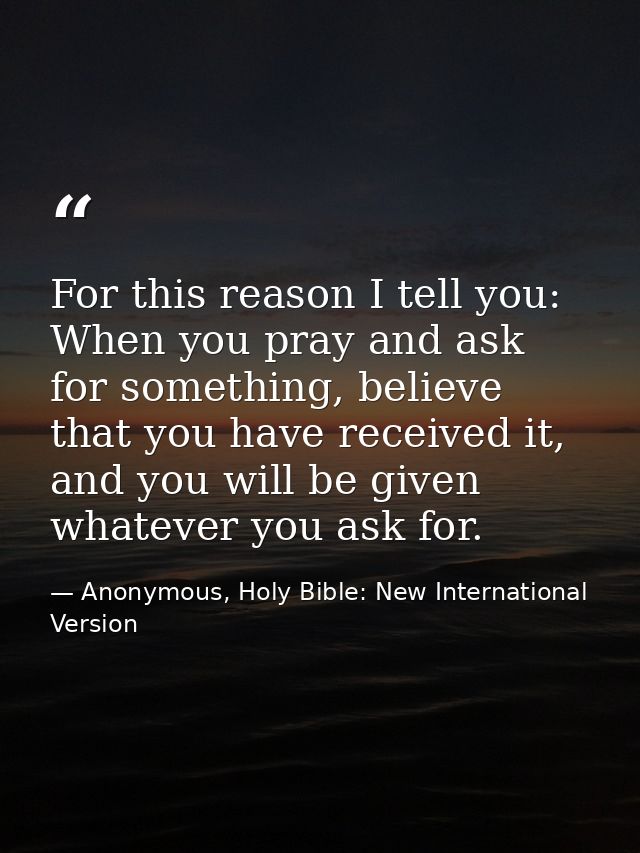 For this reason I tell you: When you pray and ask for something, believe that you have received it, and you will be give — Anonymous, Holy Bible: New International Version