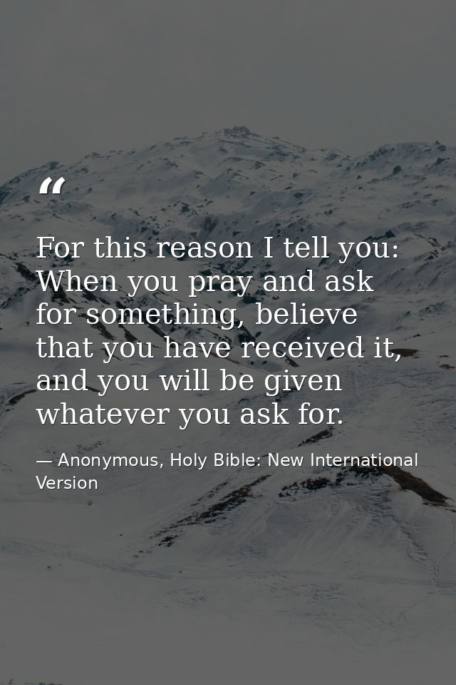 For this reason I tell you: When you pray and ask for something, believe that you have received it, and you will be give — Anonymous, Holy Bible: New International Version
